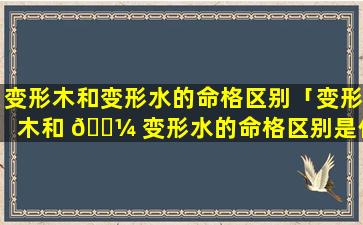 变形木和变形水的命格区别「变形木和 🐼 变形水的命格区别是什么」